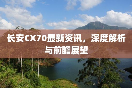 長安CX70最新資訊，深度解析與前瞻展望