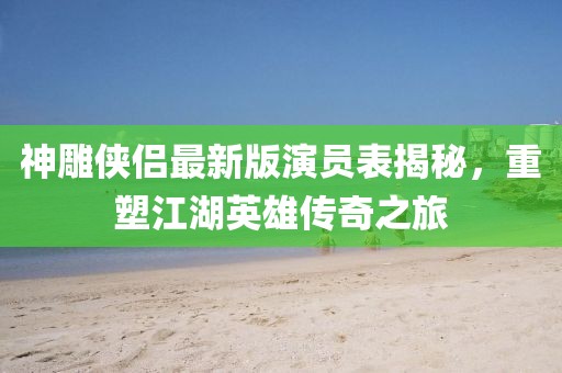 神雕俠侶最新版演員表揭秘，重塑江湖英雄傳奇之旅