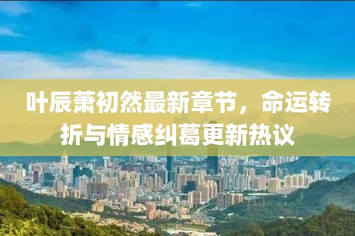 葉辰蕭初然最新章節(jié)，命運(yùn)轉(zhuǎn)折與情感糾葛更新熱議