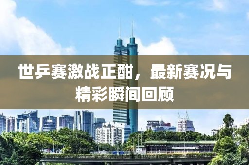 世乒賽激戰(zhàn)正酣，最新賽況與精彩瞬間回顧