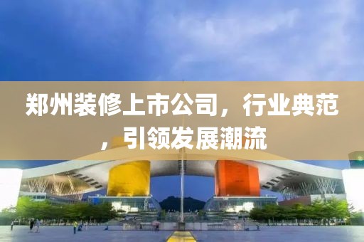 鄭州裝修上市公司，行業(yè)典范，引領(lǐng)發(fā)展潮流