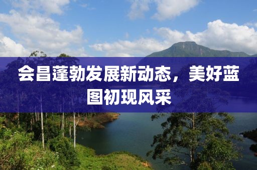 會(huì)昌蓬勃發(fā)展新動(dòng)態(tài)，美好藍(lán)圖初現(xiàn)風(fēng)采