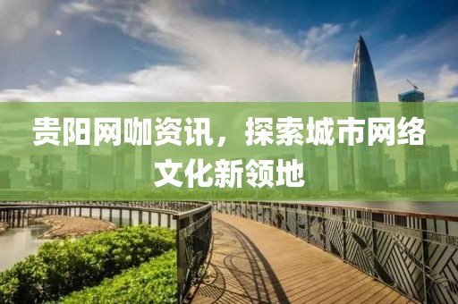 貴陽網(wǎng)咖資訊，探索城市網(wǎng)絡文化新領地