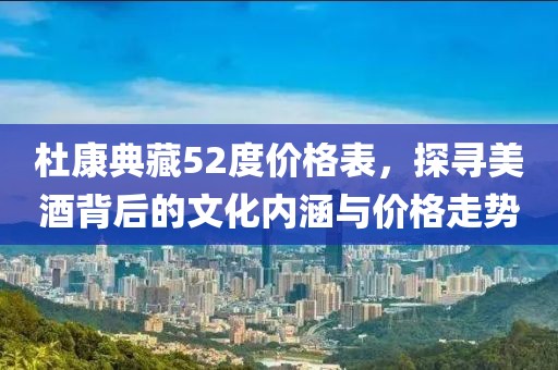 杜康典藏52度價格表，探尋美酒背后的文化內(nèi)涵與價格走勢