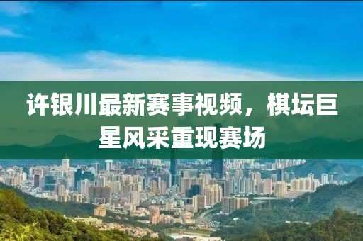 許銀川最新賽事視頻，棋壇巨星風(fēng)采重現(xiàn)賽場(chǎng)