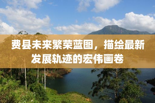 費(fèi)縣未來繁榮藍(lán)圖，描繪最新發(fā)展軌跡的宏偉畫卷