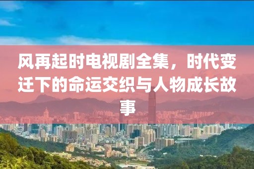 風再起時電視劇全集，時代變遷下的命運交織與人物成長故事