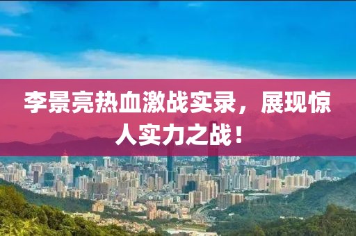李景亮熱血激戰(zhàn)實錄，展現(xiàn)驚人實力之戰(zhàn)！