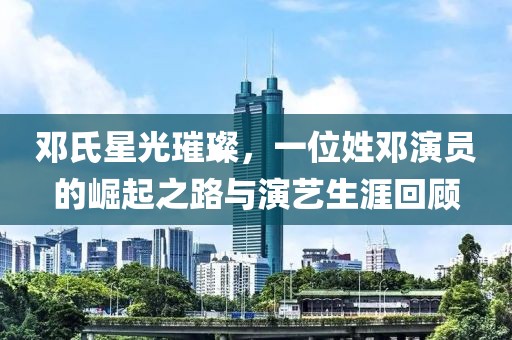 鄧氏星光璀璨，一位姓鄧演員的崛起之路與演藝生涯回顧