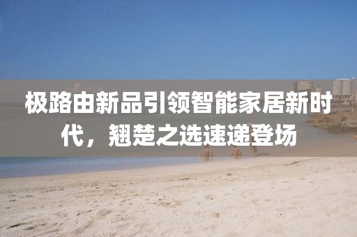 極路由新品引領智能家居新時代，翹楚之選速遞登場