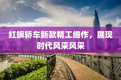 紅旗轎車新款精工細(xì)作，展現(xiàn)時(shí)代風(fēng)采風(fēng)采