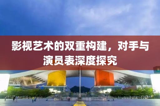 影視藝術(shù)的雙重構(gòu)建，對(duì)手與演員表深度探究