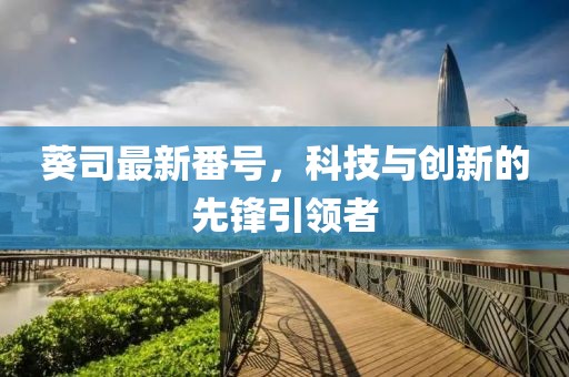 葵司最新番號(hào)，科技與創(chuàng)新的先鋒引領(lǐng)者