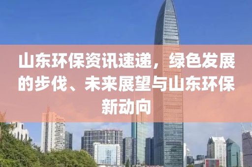 山東環(huán)保資訊速遞，綠色發(fā)展的步伐、未來展望與山東環(huán)保新動向