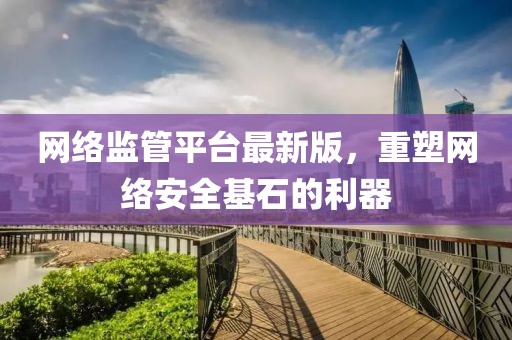 網(wǎng)絡(luò)監(jiān)管平臺最新版，重塑網(wǎng)絡(luò)安全基石的利器