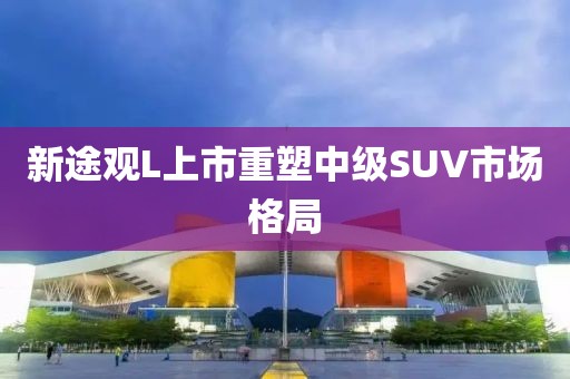 新途觀L上市重塑中級(jí)SUV市場(chǎng)格局
