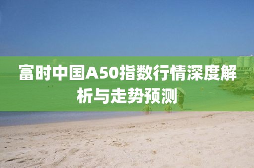 富時中國A50指數(shù)行情深度解析與走勢預測
