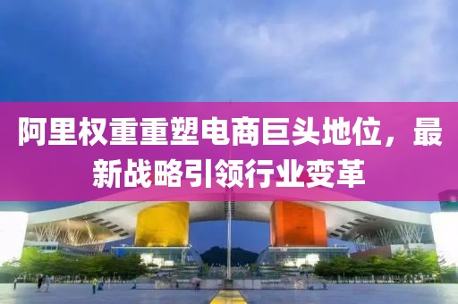 阿里權(quán)重重塑電商巨頭地位，最新戰(zhàn)略引領(lǐng)行業(yè)變革