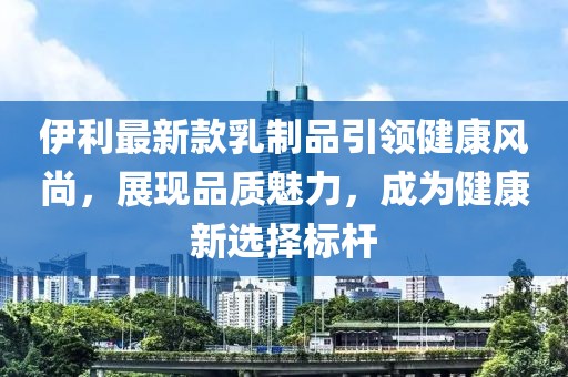伊利最新款乳制品引領(lǐng)健康風(fēng)尚，展現(xiàn)品質(zhì)魅力，成為健康新選擇標(biāo)桿