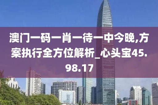 澳門一碼一肖一待一中今晚,方案執(zhí)行全方位解析_心頭寶45.98.17