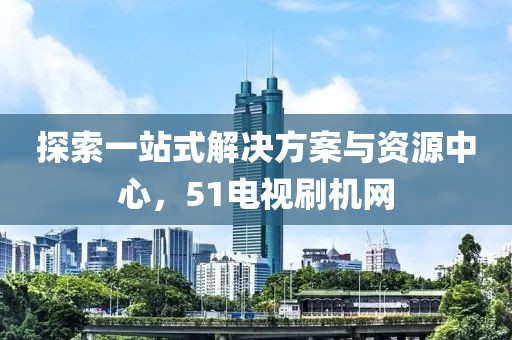 探索一站式解決方案與資源中心，51電視刷機(jī)網(wǎng)