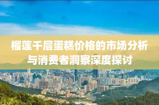 榴蓮千層蛋糕價格的市場分析與消費者洞察深度探討