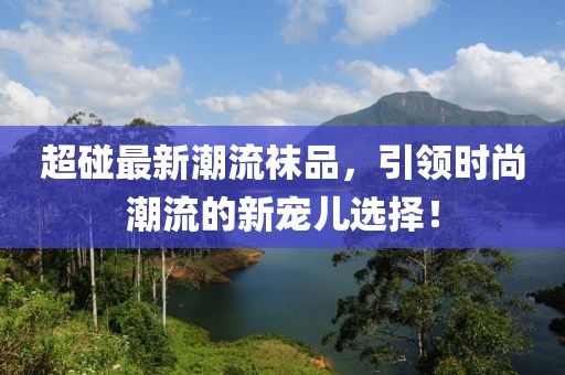 超碰最新潮流襪品，引領(lǐng)時尚潮流的新寵兒選擇！