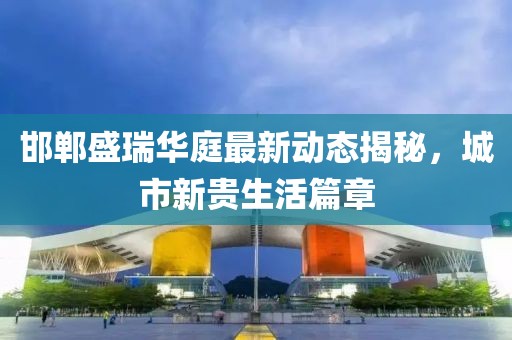 邯鄲盛瑞華庭最新動(dòng)態(tài)揭秘，城市新貴生活篇章