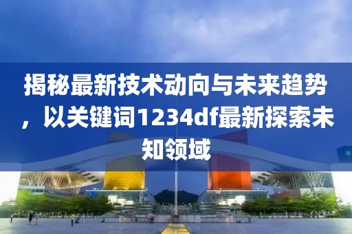 揭秘最新技術(shù)動向與未來趨勢，以關(guān)鍵詞1234df最新探索未知領(lǐng)域