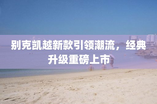 別克凱越新款引領(lǐng)潮流，經(jīng)典升級(jí)重磅上市