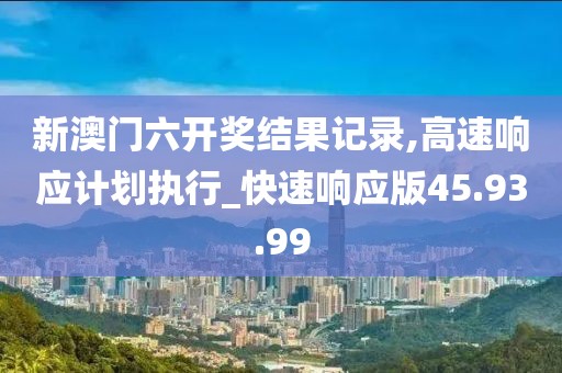 新澳門六開獎結(jié)果記錄,高速響應(yīng)計劃執(zhí)行_快速響應(yīng)版45.93.99