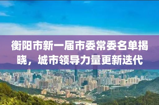 衡陽市新一屆市委常委名單揭曉，城市領(lǐng)導(dǎo)力量更新迭代