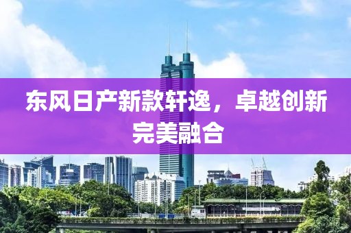 東風(fēng)日產(chǎn)新款軒逸，卓越創(chuàng)新 完美融合