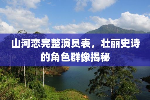山河戀完整演員表，壯麗史詩的角色群像揭秘