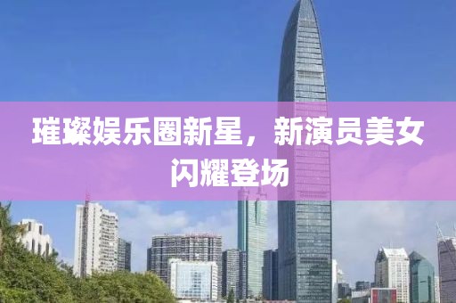 璀璨娛樂圈新星，新演員美女閃耀登場(chǎng)