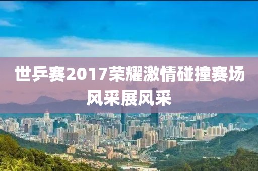 世乒賽2017榮耀激情碰撞賽場(chǎng)風(fēng)采展風(fēng)采