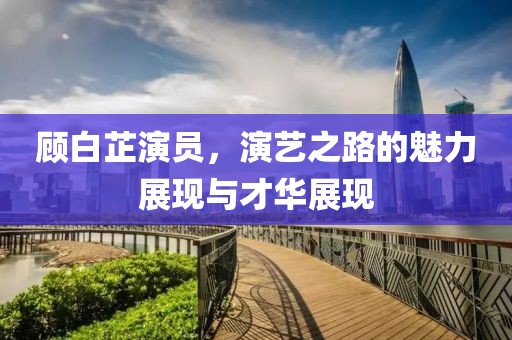 顧白芷演員，演藝之路的魅力展現(xiàn)與才華展現(xiàn)