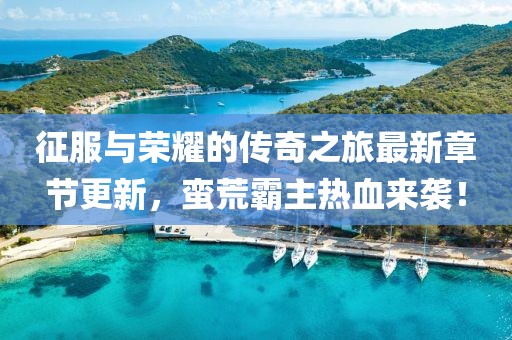 征服與榮耀的傳奇之旅最新章節(jié)更新，蠻荒霸主熱血來(lái)襲！