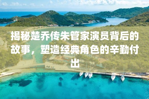 揭秘楚喬傳朱管家演員背后的故事，塑造經(jīng)典角色的辛勤付出