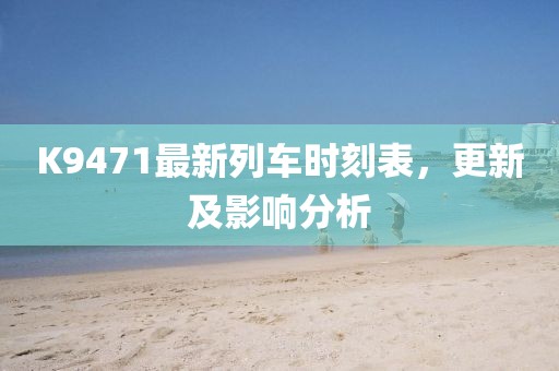 K9471最新列車時刻表，更新及影響分析