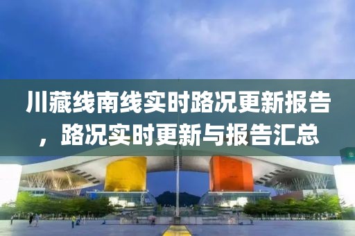 川藏線南線實(shí)時路況更新報告，路況實(shí)時更新與報告匯總