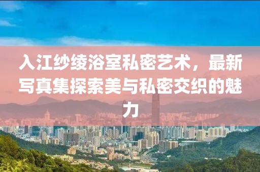 入江紗綾浴室私密藝術(shù)，最新寫真集探索美與私密交織的魅力