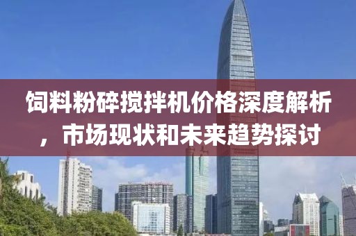 飼料粉碎攪拌機價格深度解析，市場現(xiàn)狀和未來趨勢探討