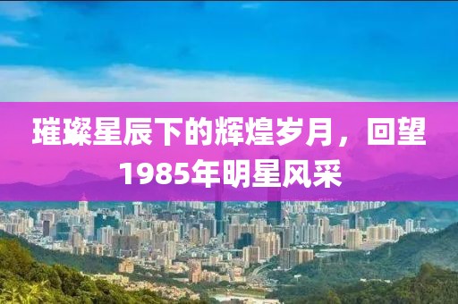 璀璨星辰下的輝煌歲月，回望1985年明星風(fēng)采