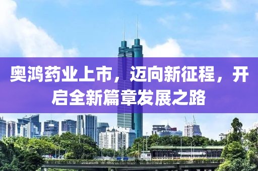 奧鴻藥業(yè)上市，邁向新征程，開啟全新篇章發(fā)展之路