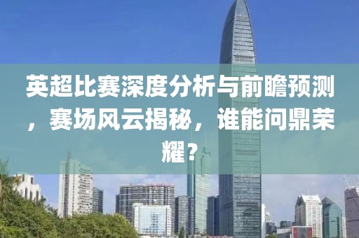 英超比賽深度分析與前瞻預(yù)測(cè)，賽場(chǎng)風(fēng)云揭秘，誰(shuí)能問(wèn)鼎榮耀？
