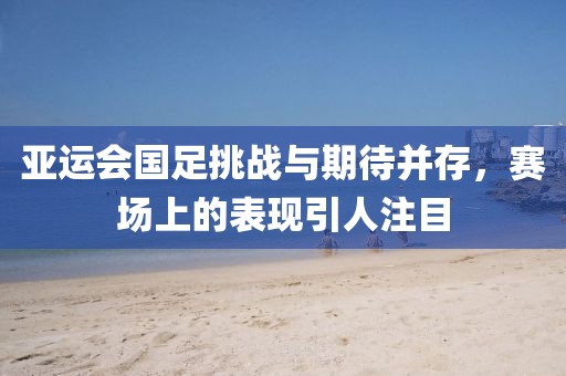 亞運(yùn)會國足挑戰(zhàn)與期待并存，賽場上的表現(xiàn)引人注目