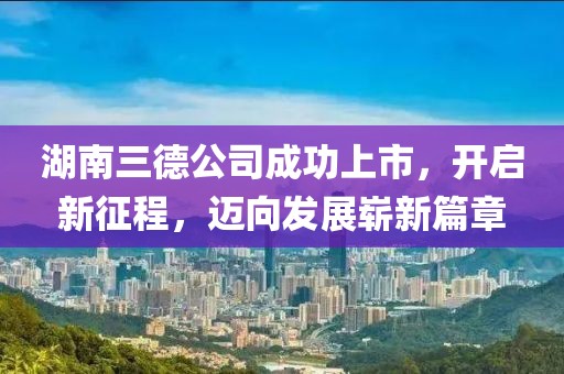 湖南三德公司成功上市，開啟新征程，邁向發(fā)展嶄新篇章