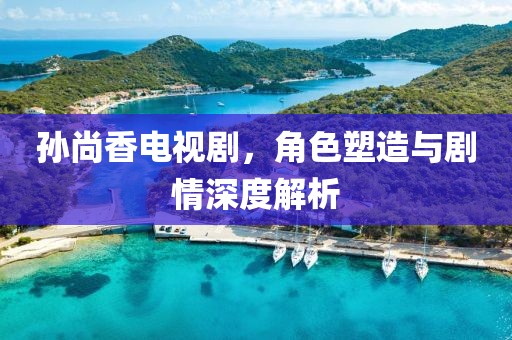 孫尚香電視劇，角色塑造與劇情深度解析