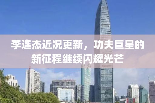 李連杰近況更新，功夫巨星的新征程繼續(xù)閃耀光芒